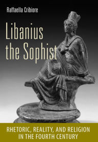 Title: Libanius the Sophist: Rhetoric, Reality, and Religion in the Fourth Century, Author: Raffaella Cribiore