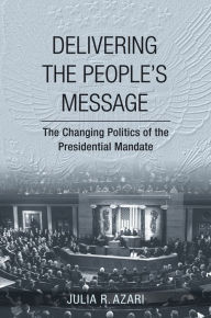 Title: Delivering the People's Message: The Changing Politics of the Presidential Mandate, Author: Julia R. Azari