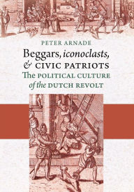 Title: Beggars, Iconoclasts, and Civic Patriots: The Political Culture of the Dutch Revolt / Edition 1, Author: Peter Arnade