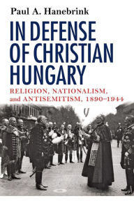 Title: In Defense of Christian Hungary: Religion, Nationalism, and Antisemitism, 1890-1944 / Edition 1, Author: Paul Hanebrink