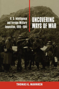 Title: Uncovering Ways of War: U.S. Intelligence and Foreign Military Innovation, 1918-1941, Author: Thomas G. Mahnken