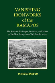 Title: Vanishing Ironworks of the Ramapos: The Story of the Forges, Furnaces, and Mines of the New Jersey-New York Border Area, Author: James M. Ransom