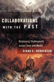 Title: Collaborations with the Past: Reshaping Shakespeare across Time and Media, Author: Diana E. Henderson