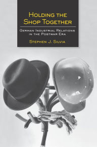 Title: Holding the Shop Together: German Industrial Relations in the Postwar Era, Author: Stephen J. Silvia