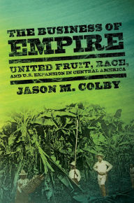 Title: The Business of Empire: United Fruit, Race, and U.S. Expansion in Central America, Author: Jason M. Colby