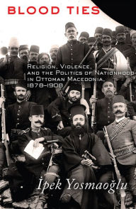 Title: Blood Ties: Religion, Violence and the Politics of Nationhood in Ottoman Macedonia, 1878-1908, Author: Ipek Yosmaoglu
