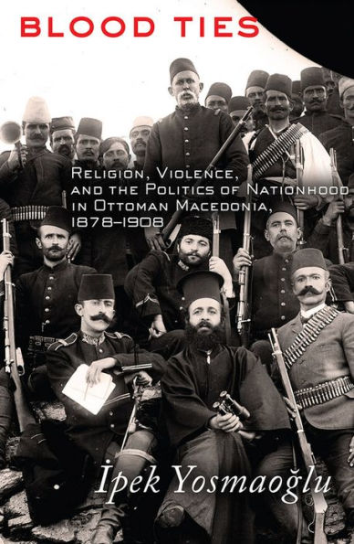 Blood Ties: Religion, Violence and the Politics of Nationhood Ottoman Macedonia, 1878-1908