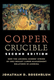 Title: Copper Crucible: How the Arizona Miners' Strike of 1983 Recast Labor-Management Relations in America, Author: Jonathan D. Rosenblum