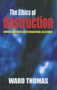 Title: The Ethics of Destruction: Norms and Force in International Relations, Author: Ward Thomas