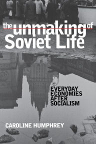 Title: The Unmaking of Soviet Life: Everyday Economies after Socialism / Edition 1, Author: Caroline Humphrey