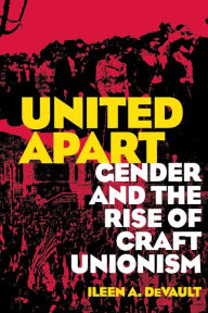 Title: United Apart: Gender and the Rise of Craft Unionism, Author: Ileen A. DeVault