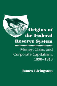 Title: Origins of the Federal Reserve System: Money, Class, and Corporate Capitalism, 1890-1913 / Edition 1, Author: James Livingston