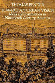 Title: Toward an Urban Vision: Ideas and Institutions in Nineteenth-Century America / Edition 1, Author: Thomas Bender