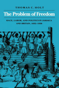 Title: The Problem of Freedom: Race, Labor, and Politics in Jamaica and Britain, 1832-1938 / Edition 1, Author: Thomas C. Holt
