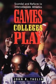 Title: Games Colleges Play: Scandal and Reform in Intercollegiate Athletics / Edition 1, Author: John R. Thelin