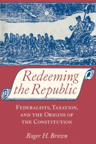 Title: Redeeming the Republic: Federalists, Taxation, and the Origins of the Constitution, Author: Roger H. Brown
