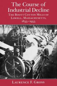 Title: The Course of Industrial Decline: The Boott Cotton Mills of Lowell, Massachusetts, 1835-1955, Author: Laurence F. Gross