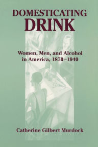 Title: Domesticating Drink: Women, Men, and Alcohol in America, 1870-1940 / Edition 1, Author: Catherine Gilbert Murdock