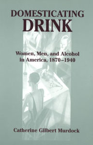 Title: Domesticating Drink: Women, Men, and Alcohol in America, 1870-1940, Author: Catherine Gilbert Murdock