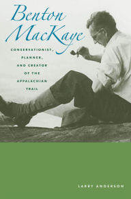 Title: Benton Mackaye: Conservationist, Planner, and Creator of the Appalachian Trail, Author: Larry Anderson