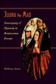 Title: Juana the Mad: Sovereignty and Dynasty in Renaissance Europe, Author: Bethany Aram