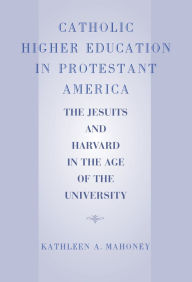 Title: Catholic Higher Education in Protestant America: The Jesuits and Harvard in the Age of the University, Author: Kathleen A. Mahoney