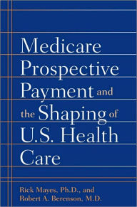 Title: Medicare Prospective Payment and the Shaping of U.S. Health Care, Author: Rick Mayes PhD