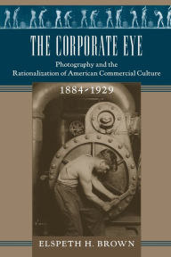 Title: The Corporate Eye: Photography and the Rationalization of American Commercial Culture, 1884-1929, Author: Elspeth H. Brown