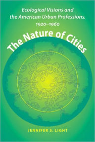 Title: The Nature of Cities: Ecological Visions and the American Urban Professions, 1920-1960, Author: Jennifer S. Light