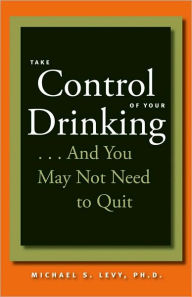 Title: Take Control of Your Drinking...And You May Not Need to Quit, Author: Michael S. Levy