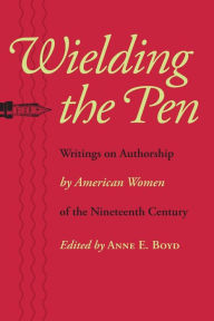 Title: Wielding the Pen: Writings on Authorship by American Women of the Nineteenth Century, Author: Anne E. Boyd