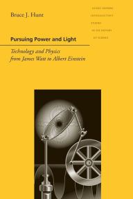 Title: Pursuing Power and Light: Technology and Physics from James Watt to Albert Einstein, Author: Bruce J. Hunt