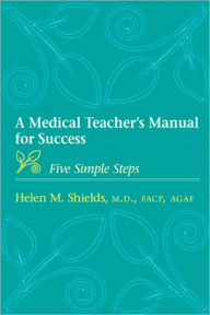 Title: A Medical Teacher's Manual for Success: Five Simple Steps, Author: Helen M. Shields MD FACP AGAF