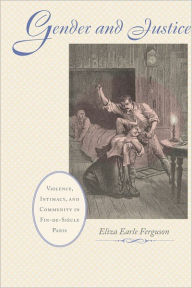 Title: Gender and Justice: Violence, Intimacy, and Community in Fin-de-Siècle Paris, Author: Eliza Earle Ferguson