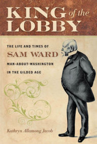 Title: King of the Lobby: The Life and Times of Sam Ward, Man-About-Washington in the Gilded Age, Author: Kathryn Allamong Jacob