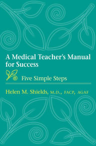 Title: A Medical Teacher's Manual for Success: Five Simple Steps, Author: Helen M. Shields MD FACP AGAF