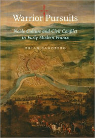 Title: Warrior Pursuits: Noble Culture and Civil Conflict in Early Modern France, Author: Brian Sandberg