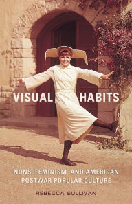 Title: Visual Habits: Nuns, Feminism, and American Postwar Popular Culture, Author: Rebecca Sullivan