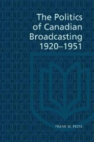 Title: The Politics of Canadian Broadcasting, 1920-1951, Author: Frank W. Peers