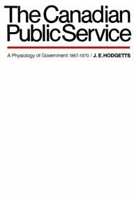 Title: The Canadian Public Service: A Physiology of Government 1867-1970, Author: John E. Hodgetts