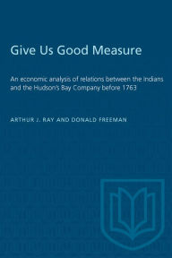 Title: Give Us Good Measure: An economic analysis of relations between the Indians and the Hudson's Bay Company before 1763, Author: Arthur J. Ray