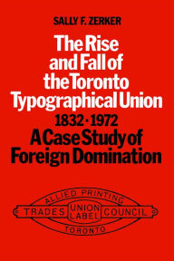 Title: The Rise and Rall of the Toronto Typographical Union,1832-1972: A Case Study in Foreign Domination, Author: Sally F. F. Zerker