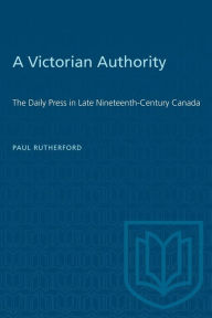 Title: A Victorian Authority: The Daily Press in Late Nineteenth-Century Canada, Author: Paul Rutherford