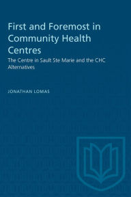 Title: First and Foremost in Community Health Centres: The Community Health Centre at Sault Ste. Marie and the CHC Alternatives, Author: Jonathan Lomas