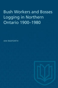 Title: Bushworkers and Bosses: Logging in Northern Ontario, 1900-1980, Author: Ian Walter Radforth