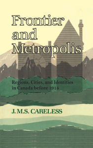 Title: Frontier and Metropolis: Regions, Cities, and Identities in Canada before 1914, Author: J.M.S. Careless