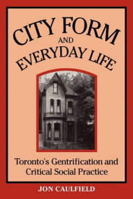 Title: City Form and Everyday Life: Toronto's Gentrification and Critical Social Practice, Author: Jon Caulfield