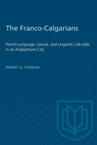 Title: The Franco-Calgarians: French Language, Leisure and Linguistic Lifestyle in an Anglophone City, Author: Robert A. Stebbins