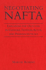 Title: Negotiating NAFTA: Explaining the Outcome in Culture,Textiles,Autos,and Pharmaceuticals, Author: Maryse Robert