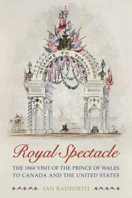 Title: Royal Spectacle: The 1860 Visit of the Prince of Wales to Canada and the United States, Author: Ian Radforth